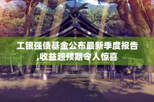 工银强债基金公布最新季度报告,收益超预期令人惊喜