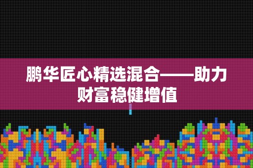 鹏华匠心精选混合——助力财富稳健增值