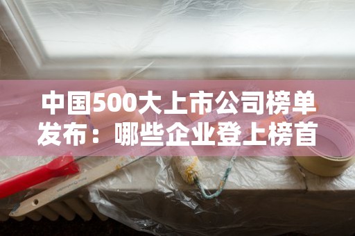 中国500大上市公司榜单发布：哪些企业登上榜首？