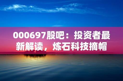 000697股吧：投资者最新解读，炼石科技摘帽后该如何把握投资机会？