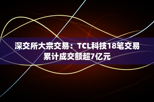 深交所大宗交易：TCL科技18笔交易累计成交额超7亿元