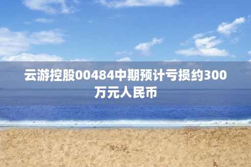 云游控股00484中期预计亏损约300万元人民币