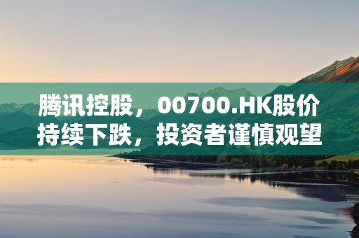 腾讯控股，00700.HK股价持续下跌，投资者谨慎观望！