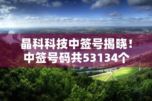 晶科科技中签号揭晓！中签号码共53134个