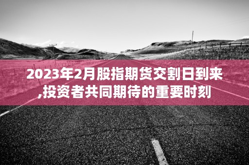 2023年2月股指期货交割日到来,投资者共同期待的重要时刻