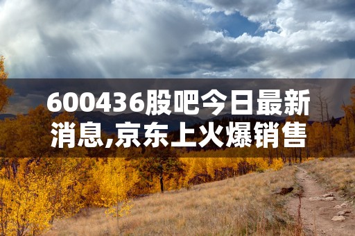 600436股吧今日最新消息,京东上火爆销售