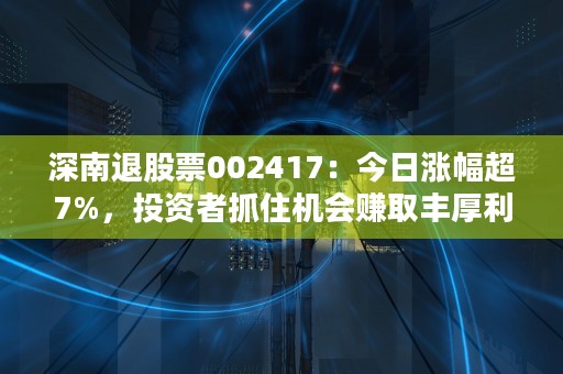 深南退股票002417：今日涨幅超7%，投资者抓住机会赚取丰厚利润！