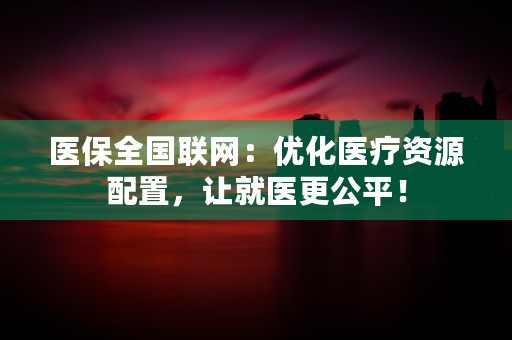 医保全国联网：优化医疗资源配置，让就医更公平！