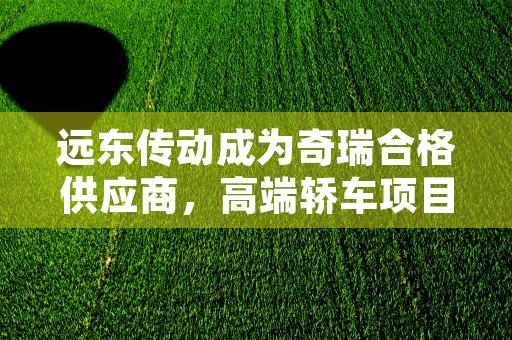 远东传动成为奇瑞合格供应商，高端轿车项目即将开启！