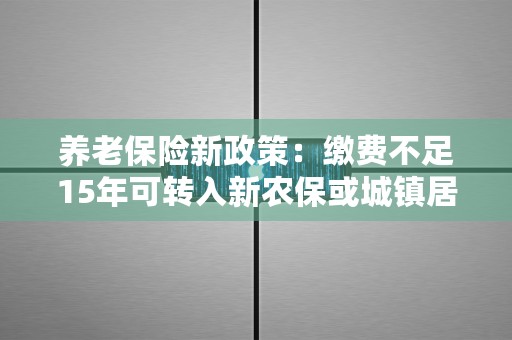 养老保险新政策：缴费不足15年可转入新农保或城镇居民养老保险享受长期待遇！