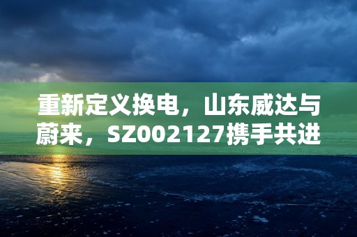 重新定义换电，山东威达与蔚来，SZ002127携手共进！