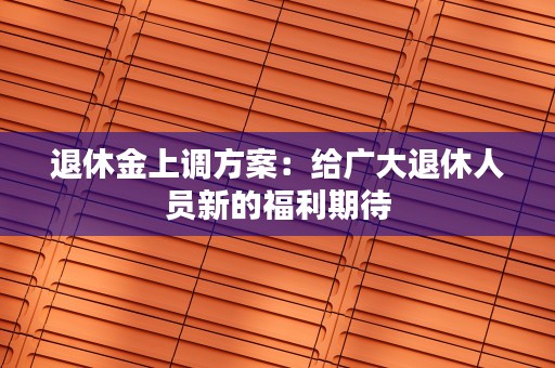 退休金上调方案：给广大退休人员新的福利期待