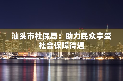 汕头市社保局：助力民众享受社会保障待遇