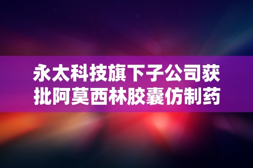 永太科技旗下子公司获批阿莫西林胶囊仿制药一致性评价，质量可靠！