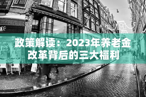 政策解读：2023年养老金改革背后的三大福利