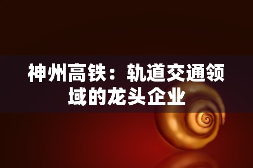 神州高铁：轨道交通领域的龙头企业