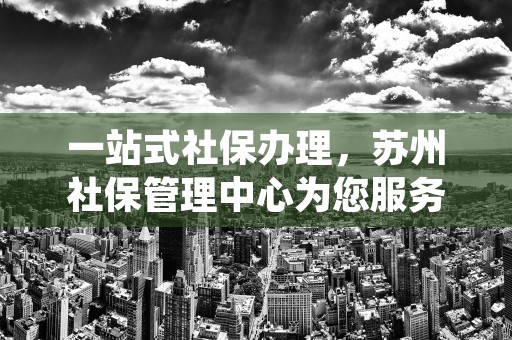 一站式社保办理，苏州社保管理中心为您服务！