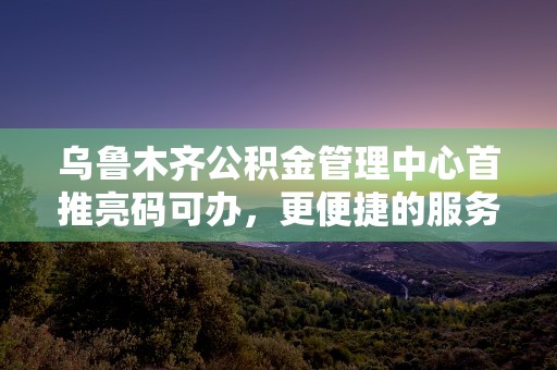 乌鲁木齐公积金管理中心首推亮码可办，更便捷的服务体验！