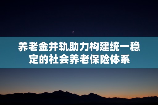 养老金并轨助力构建统一稳定的社会养老保险体系