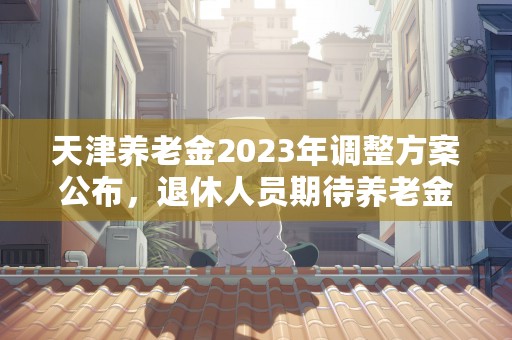 天津养老金2023年调整方案公布，退休人员期待养老金的涨幅！