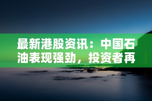 最新港股资讯：中国石油表现强劲，投资者再回购信心十足！