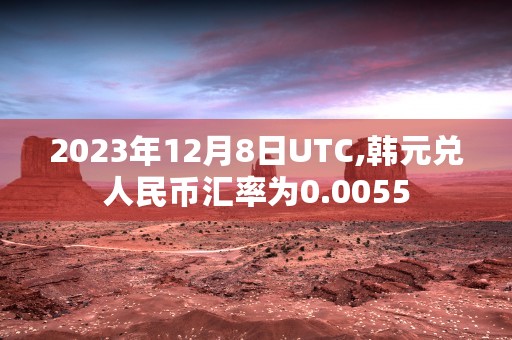 2023年12月8日UTC,韩元兑人民币汇率为0.0055