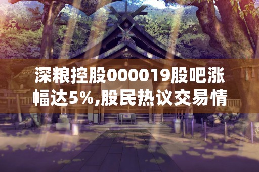 深粮控股000019股吧涨幅达5%,股民热议交易情况