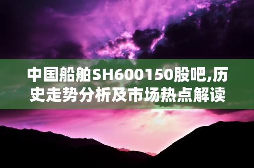 中国船舶SH600150股吧,历史走势分析及市场热点解读