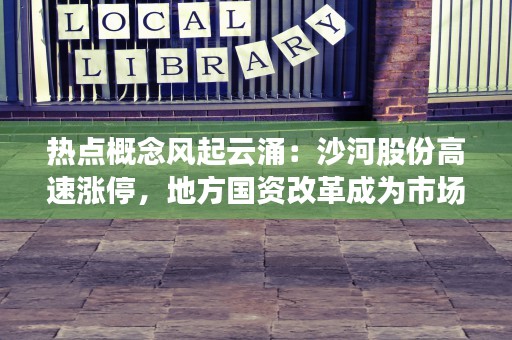 热点概念风起云涌：沙河股份高速涨停，地方国资改革成为市场追捧焦点！