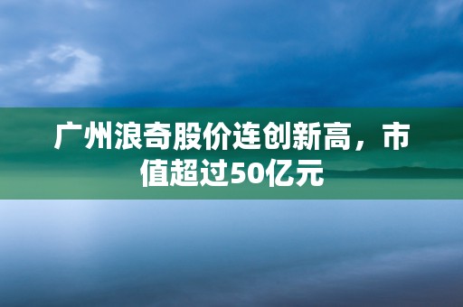 广州浪奇股价连创新高，市值超过50亿元