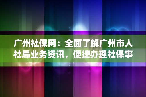 广州社保网：全面了解广州市人社局业务资讯，便捷办理社保事务