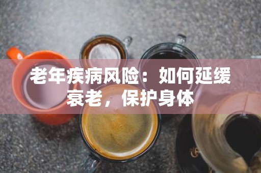 老年疾病风险：如何延缓衰老，保护身体