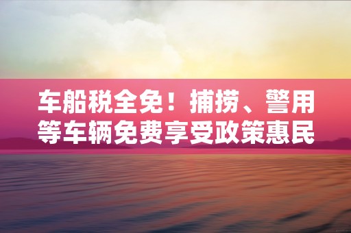 车船税全免！捕捞、警用等车辆免费享受政策惠民红利！