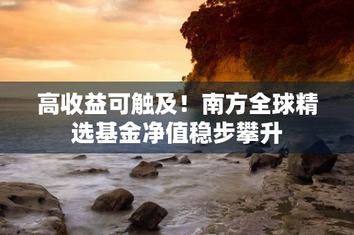 高收益可触及！南方全球精选基金净值稳步攀升