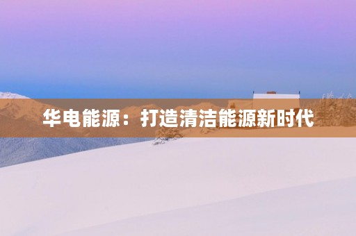 华电能源：打造清洁能源新时代