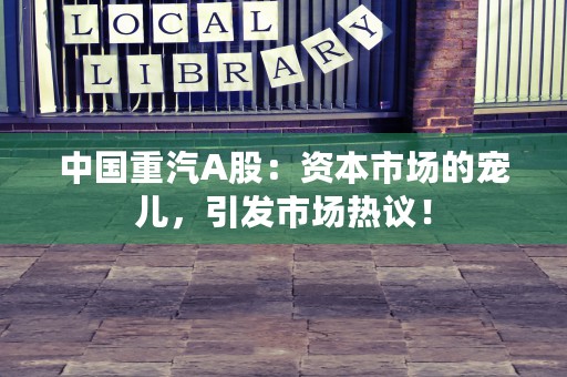 中国重汽A股：资本市场的宠儿，引发市场热议！