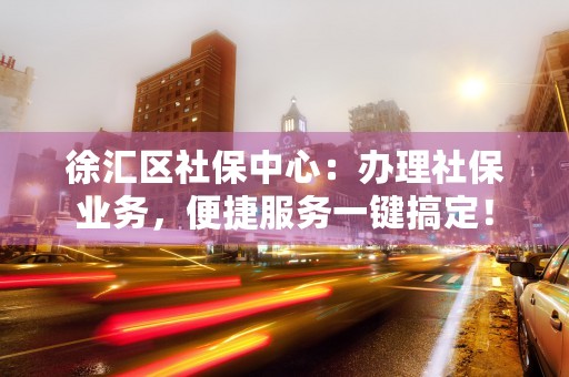 徐汇区社保中心：办理社保业务，便捷服务一键搞定！