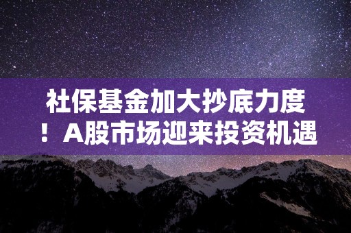 社保基金加大抄底力度！A股市场迎来投资机遇