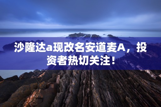 沙隆达a现改名安道麦A，投资者热切关注！