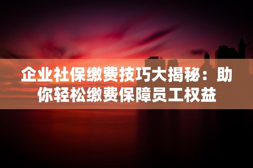 企业社保缴费技巧大揭秘：助你轻松缴费保障员工权益