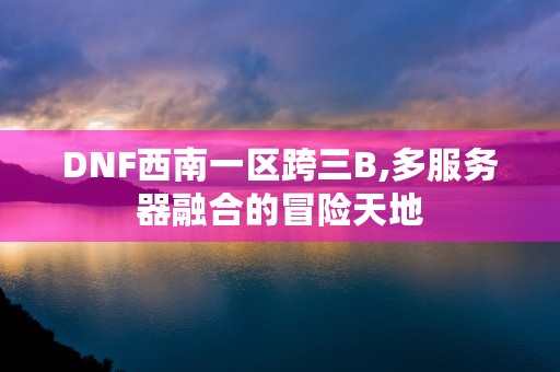 DNF西南一区跨三B,多服务器融合的冒险天地