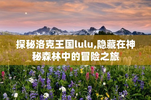 探秘洛克王国lulu,隐藏在神秘森林中的冒险之旅