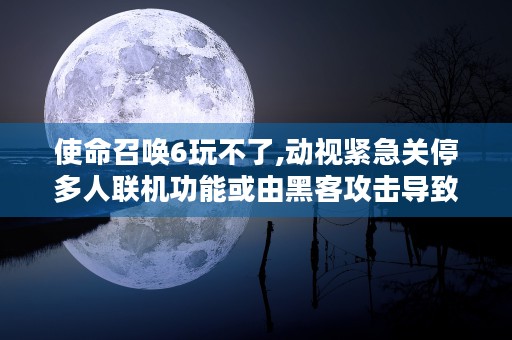 使命召唤6玩不了,动视紧急关停多人联机功能或由黑客攻击导致