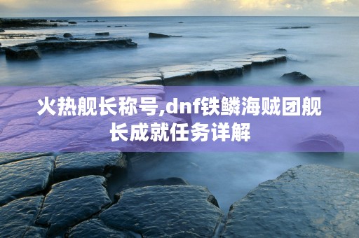 火热舰长称号,dnf铁鳞海贼团舰长成就任务详解