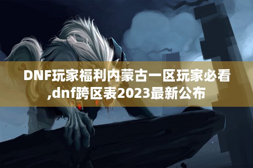 DNF玩家福利内蒙古一区玩家必看,dnf跨区表2023最新公布