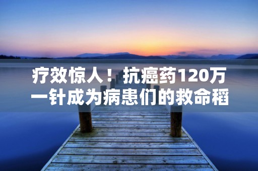 疗效惊人！抗癌药120万一针成为病患们的救命稻草！