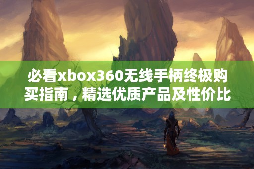 必看xbox360无线手柄终极购买指南 , 精选优质产品及性价比对比