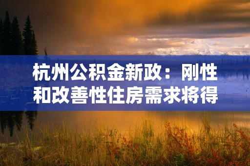 杭州公积金新政：刚性和改善性住房需求将得到全面支持！