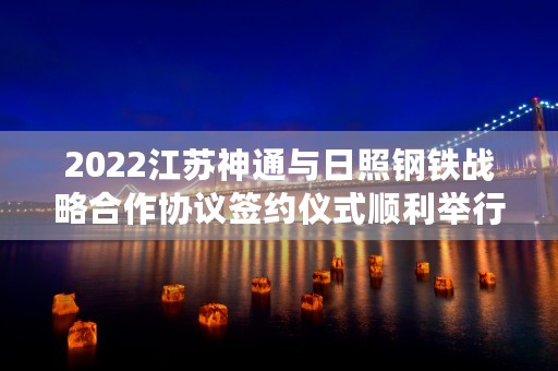 2022江苏神通与日照钢铁战略合作协议签约仪式顺利举行