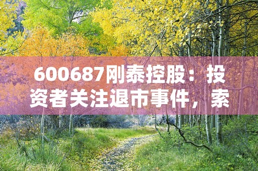 600687刚泰控股：投资者关注退市事件，索赔条件有望公开！